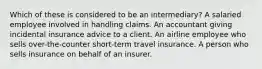 Which of these is considered to be an intermediary? A salaried employee involved in handling claims. An accountant giving incidental insurance advice to a client. An airline employee who sells over-the-counter short-term travel insurance. A person who sells insurance on behalf of an insurer.