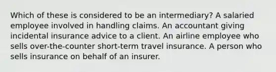 Which of these is considered to be an intermediary? A salaried employee involved in handling claims. An accountant giving incidental insurance advice to a client. An airline employee who sells over-the-counter short-term travel insurance. A person who sells insurance on behalf of an insurer.