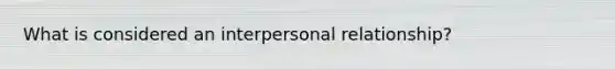 What is considered an interpersonal relationship?