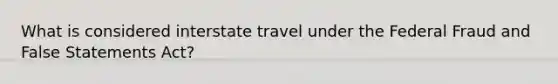 What is considered interstate travel under the Federal Fraud and False Statements Act?