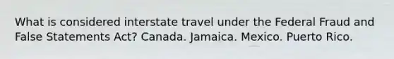 What is considered interstate travel under the Federal Fraud and False Statements Act? Canada. Jamaica. Mexico. Puerto Rico.