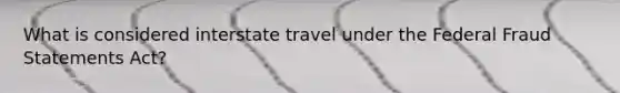 What is considered interstate travel under the Federal Fraud Statements Act?