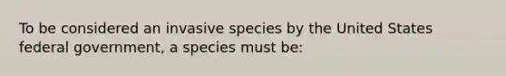 To be considered an invasive species by the United States federal government, a species must be: