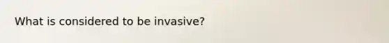 What is considered to be invasive?