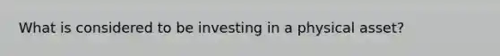 What is considered to be investing in a physical asset?