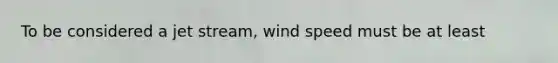 To be considered a jet stream, wind speed must be at least