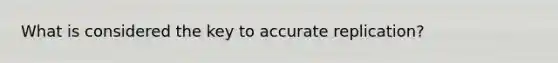 What is considered the key to accurate replication?