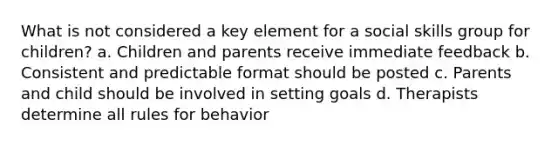 What is not considered a key element for a social skills group for children? a. Children and parents receive immediate feedback b. Consistent and predictable format should be posted c. Parents and child should be involved in setting goals d. Therapists determine all rules for behavior