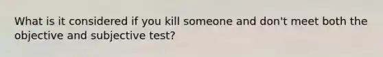 What is it considered if you kill someone and don't meet both the objective and subjective test?