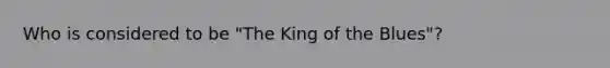 Who is considered to be "The King of the Blues"?