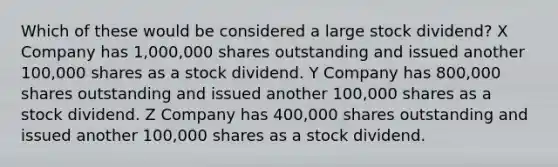 Which of these would be considered a large stock dividend? X Company has 1,000,000 shares outstanding and issued another 100,000 shares as a stock dividend. Y Company has 800,000 shares outstanding and issued another 100,000 shares as a stock dividend. Z Company has 400,000 shares outstanding and issued another 100,000 shares as a stock dividend.