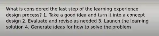 What is considered the last step of the learning experience design process? 1. Take a good idea and turn it into a concept design 2. Evaluate and revise as needed 3. Launch the learning solution 4. Generate ideas for how to solve the problem