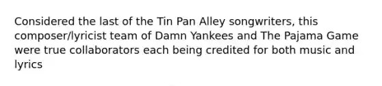 Considered the last of the Tin Pan Alley songwriters, this composer/lyricist team of Damn Yankees and The Pajama Game were true collaborators each being credited for both music and lyrics