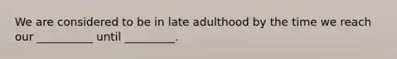 We are considered to be in late adulthood by the time we reach our __________ until _________.