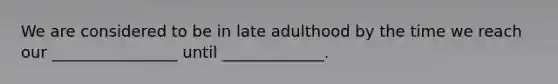 We are considered to be in late adulthood by the time we reach our ________________ until _____________.