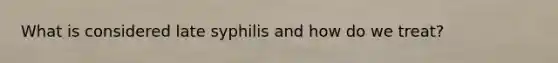 What is considered late syphilis and how do we treat?