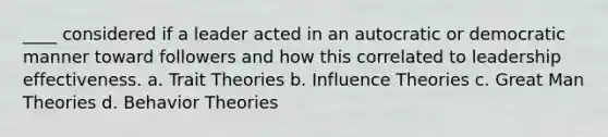 ____ considered if a leader acted in an autocratic or democratic manner toward followers and how this correlated to leadership effectiveness. a. Trait Theories b. Influence Theories c. Great Man Theories d. Behavior Theories