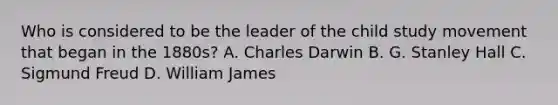 Who is considered to be the leader of the child study movement that began in the 1880s? A. <a href='https://www.questionai.com/knowledge/k6zp2N5ba0-charles-darwin' class='anchor-knowledge'>charles darwin</a> B. G. Stanley Hall C. <a href='https://www.questionai.com/knowledge/keM8yXuXCE-sigmund-freud' class='anchor-knowledge'>sigmund freud</a> D. William James