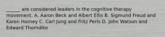 ______ are considered leaders in the cognitive therapy movement. A. Aaron Beck and Albert Ellis B. Sigmund Freud and Karen Horney C. Carl Jung and Fritz Perls D. John Watson and Edward Thorndike