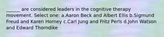 ______ are considered leaders in the cognitive therapy movement. Select one: a.Aaron Beck and Albert Ellis b.Sigmund Freud and Karen Horney c.Carl Jung and Fritz Perls d.John Watson and Edward Thorndike