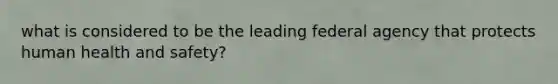 what is considered to be the leading federal agency that protects human health and safety?