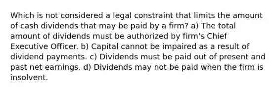 Which is not considered a legal constraint that limits the amount of cash dividends that may be paid by a firm? a) The total amount of dividends must be authorized by firm's Chief Executive Officer. b) Capital cannot be impaired as a result of dividend payments. c) Dividends must be paid out of present and past net earnings. d) Dividends may not be paid when the firm is insolvent.