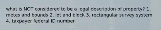 what is NOT considered to be a legal description of property? 1. metes and bounds 2. lot and block 3. rectangular survey system 4. taxpayer federal ID number