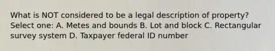 What is NOT considered to be a legal description of property? Select one: A. Metes and bounds B. Lot and block C. Rectangular survey system D. Taxpayer federal ID number