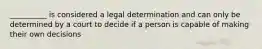 __________ is considered a legal determination and can only be determined by a court to decide if a person is capable of making their own decisions