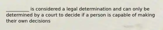 __________ is considered a legal determination and can only be determined by a court to decide if a person is capable of making their own decisions