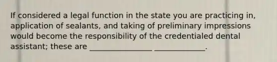 If considered a legal function in the state you are practicing in, application of sealants, and taking of preliminary impressions would become the responsibility of the credentialed dental assistant; these are ________________ _____________.