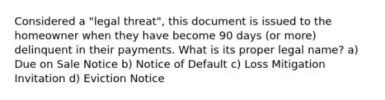 Considered a "legal threat", this document is issued to the homeowner when they have become 90 days (or more) delinquent in their payments. What is its proper legal name? a) Due on Sale Notice b) Notice of Default c) Loss Mitigation Invitation d) Eviction Notice