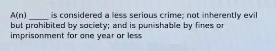 A(n) _____ is considered a less serious crime; not inherently evil but prohibited by society; and is punishable by fines or imprisonment for one year or less