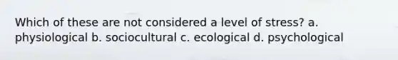 Which of these are not considered a level of stress? a. physiological b. sociocultural c. ecological d. psychological