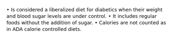 • Is considered a liberalized diet for diabetics when their weight and blood sugar levels are under control. • It includes regular foods without the addition of sugar. • Calories are not counted as in ADA calorie controlled diets.