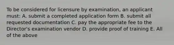 To be considered for licensure by examination, an applicant must: A. submit a completed application form B. submit all requested documentation C. pay the appropriate fee to the Director's examination vendor D. provide proof of training E. All of the above