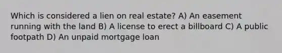 Which is considered a lien on real estate? A) An easement running with the land B) A license to erect a billboard C) A public footpath D) An unpaid mortgage loan