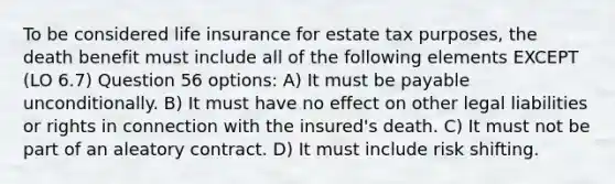 To be considered life insurance for estate tax purposes, the death benefit must include all of the following elements EXCEPT (LO 6.7) Question 56 options: A) It must be payable unconditionally. B) It must have no effect on other legal liabilities or rights in connection with the insured's death. C) It must not be part of an aleatory contract. D) It must include risk shifting.