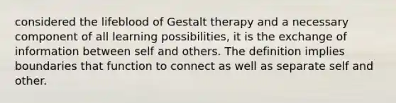 considered the lifeblood of Gestalt therapy and a necessary component of all learning possibilities, it is the exchange of information between self and others. The definition implies boundaries that function to connect as well as separate self and other.