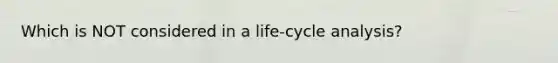 Which is NOT considered in a life-cycle analysis?