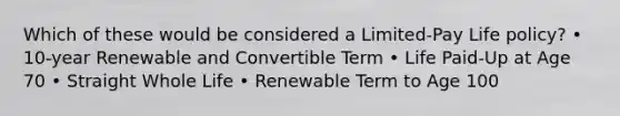 Which of these would be considered a Limited-Pay Life policy? • 10-year Renewable and Convertible Term • Life Paid-Up at Age 70 • Straight Whole Life • Renewable Term to Age 100