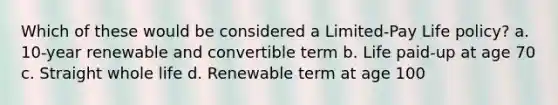 Which of these would be considered a Limited-Pay Life policy? a. 10-year renewable and convertible term b. Life paid-up at age 70 c. Straight whole life d. Renewable term at age 100