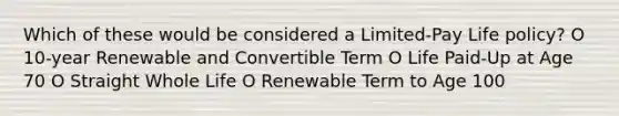 Which of these would be considered a Limited-Pay Life policy? O 10-year Renewable and Convertible Term O Life Paid-Up at Age 70 O Straight Whole Life O Renewable Term to Age 100