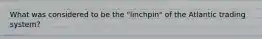 What was considered to be the "linchpin" of the Atlantic trading system?
