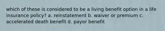 which of these is considered to be a living benefit option in a life insurance policy? a. reinstatement b. waiver or premium c. accelerated death benefit d. payor benefit