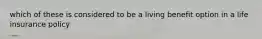 which of these is considered to be a living benefit option in a life insurance policy