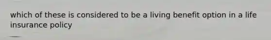 which of these is considered to be a living benefit option in a life insurance policy