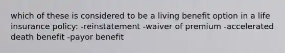 which of these is considered to be a living benefit option in a life insurance policy: -reinstatement -waiver of premium -accelerated death benefit -payor benefit