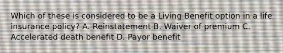 Which of these is considered to be a Living Benefit option in a life insurance policy? A. Reinstatement B. Waiver of premium C. Accelerated death benefit D. Payor benefit