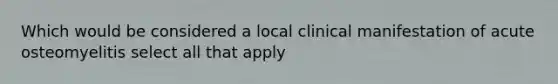 Which would be considered a local clinical manifestation of acute osteomyelitis select all that apply